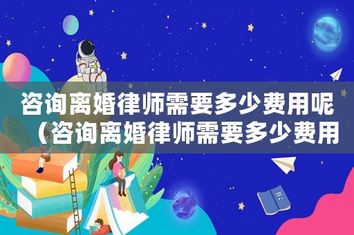 咨詢離婚律師需要多少費用呢（咨詢離婚律師需要多少費用）