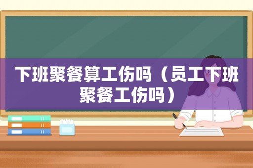 下班聚餐算工傷嗎（員工下班聚餐工傷嗎）