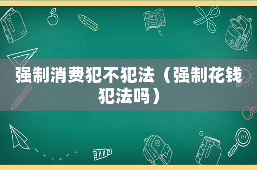 強(qiáng)制消費(fèi)犯不犯法（強(qiáng)制花錢犯法嗎）