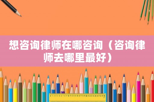 想咨詢律師在哪咨詢（咨詢律師去哪里最好）