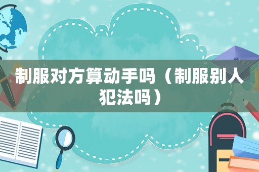 制服對方算動手嗎（制服別人犯法嗎）