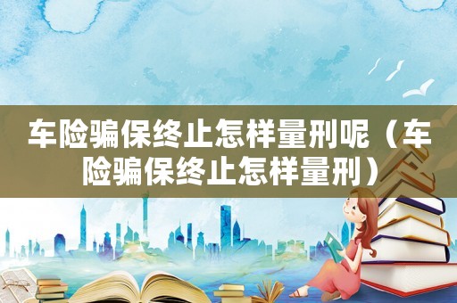 車險騙保終止怎樣量刑呢（車險騙保終止怎樣量刑）