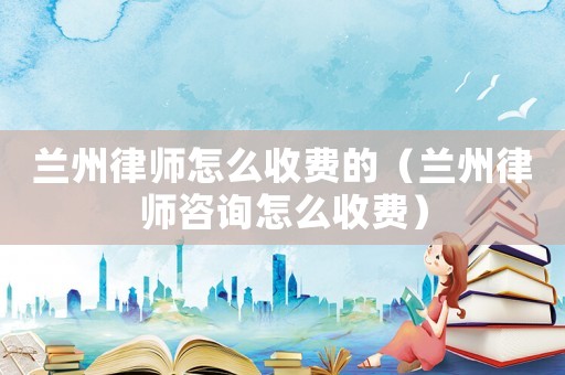 蘭州律師怎么收費的（蘭州律師咨詢怎么收費）