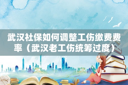 武漢社保如何調(diào)整工傷繳費費率（武漢老工傷統(tǒng)籌過度）