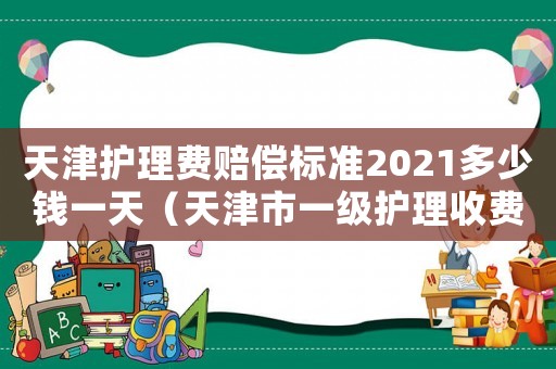天津護(hù)理費(fèi)賠償標(biāo)準(zhǔn)2021多少錢一天（天津市一級(jí)護(hù)理收費(fèi)標(biāo)準(zhǔn)）