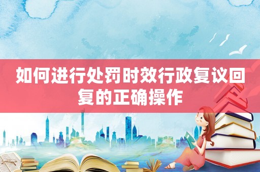如何進(jìn)行處罰時(shí)效行政復(fù)議回復(fù)的正確操作