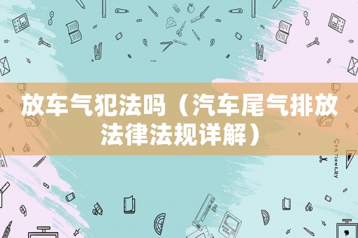 放車(chē)氣犯法嗎（汽車(chē)尾氣排放法律法規(guī)詳解）