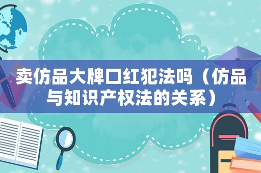 賣(mài)仿品大牌口紅犯法嗎（仿品與知識(shí)產(chǎn)權(quán)法的關(guān)系）