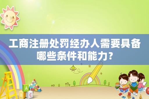 工商注冊處罰經(jīng)辦人需要具備哪些條件和能力？