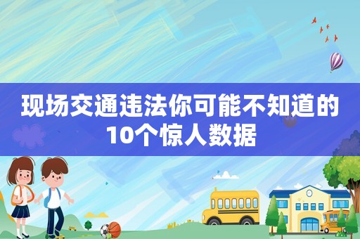 現(xiàn)場(chǎng)交通違法你可能不知道的10個(gè)驚人數(shù)據(jù)