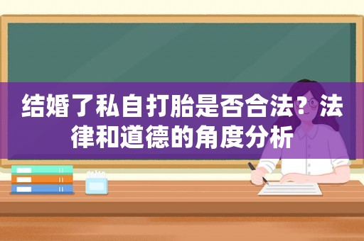 結(jié)婚了私自打胎是否合法？法律和道德的角度分析