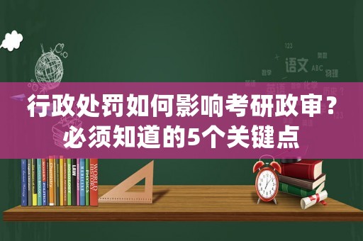 行政處罰如何影響考研政審？必須知道的5個關(guān)鍵點