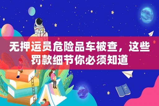無押運員危險品車被查，這些罰款細(xì)節(jié)你必須知道
