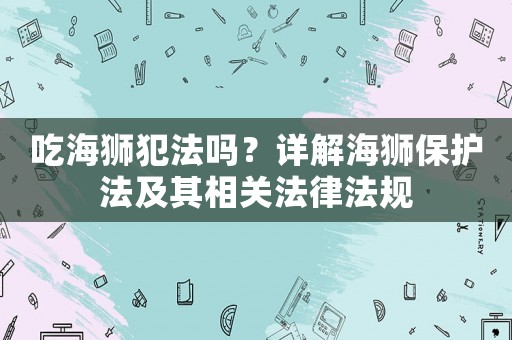 吃海獅犯法嗎？詳解海獅保護(hù)法及其相關(guān)法律法規(guī)