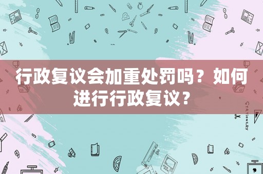 行政復議會加重處罰嗎？如何進行行政復議？