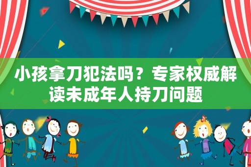 小孩拿刀犯法嗎？專家權(quán)威解讀未成年人持刀問(wèn)題