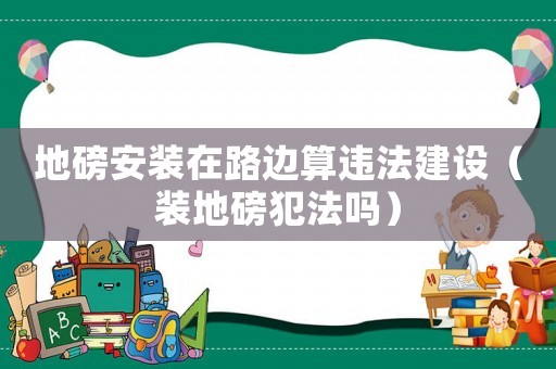 地磅安裝在路邊算違法建設(shè)（裝地磅犯法嗎）