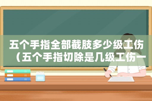 五個手指全部截肢多少級工傷（五個手指切除是幾級工傷一）