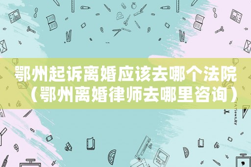 鄂州起訴離婚應該去哪個法院（鄂州離婚律師去哪里咨詢）