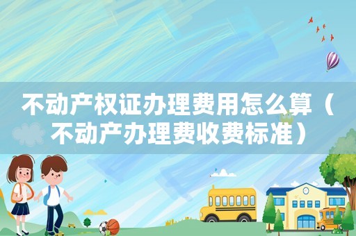 不動(dòng)產(chǎn)權(quán)證辦理費(fèi)用怎么算（不動(dòng)產(chǎn)辦理費(fèi)收費(fèi)標(biāo)準(zhǔn)）
