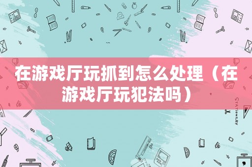在游戲廳玩抓到怎么處理（在游戲廳玩犯法嗎）
