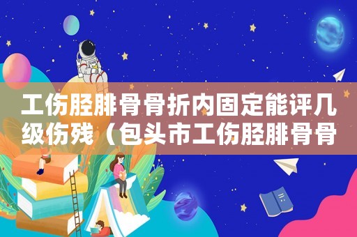 工傷脛腓骨骨折內(nèi)固定能評幾級傷殘（包頭市工傷脛腓骨骨折傷殘賠償）