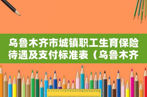 烏魯木齊市城鎮(zhèn)職工生育保險(xiǎn)待遇及支付標(biāo)準(zhǔn)表（烏魯木齊市城鎮(zhèn)職工生育保險(xiǎn)待遇及支付標(biāo)準(zhǔn)）