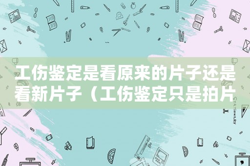 工傷鑒定是看原來(lái)的片子還是看新片子（工傷鑒定只是拍片嗎）