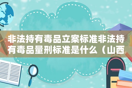 非法持有毒品立案標(biāo)準(zhǔn)非法持有毒品量刑標(biāo)準(zhǔn)是什么（山西非法持有毒品量刑）