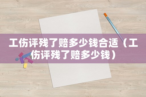 工傷評(píng)殘了賠多少錢合適（工傷評(píng)殘了賠多少錢）