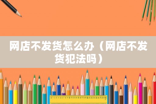 網(wǎng)店不發(fā)貨怎么辦（網(wǎng)店不發(fā)貨犯法嗎）