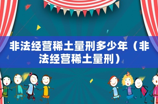 非法經(jīng)營(yíng)稀土量刑多少年（非法經(jīng)營(yíng)稀土量刑）
