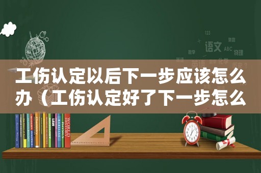 工傷認(rèn)定以后下一步應(yīng)該怎么辦（工傷認(rèn)定好了下一步怎么處理）