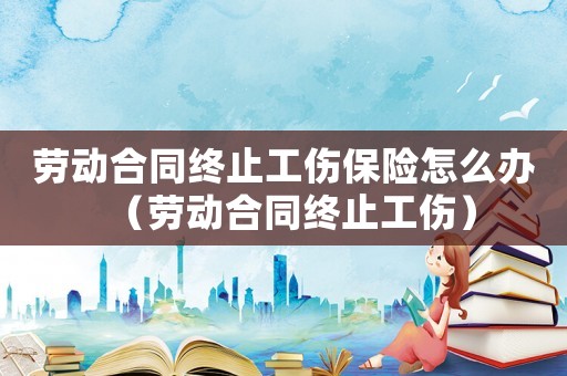 勞動(dòng)合同終止工傷保險(xiǎn)怎么辦（勞動(dòng)合同終止工傷）