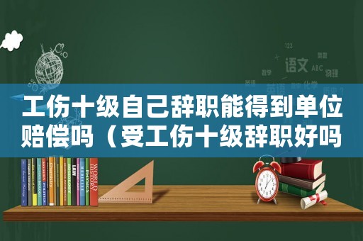 工傷十級自己辭職能得到單位賠償嗎（受工傷十級辭職好嗎）