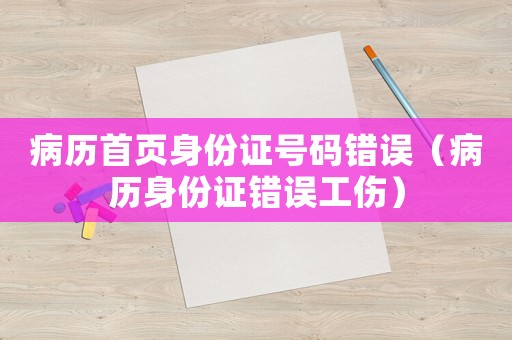 病歷首頁(yè)身份證號(hào)碼錯(cuò)誤（病歷身份證錯(cuò)誤工傷）