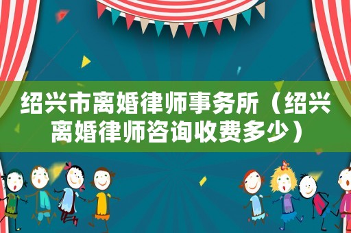紹興市離婚律師事務(wù)所（紹興離婚律師咨詢收費多少）