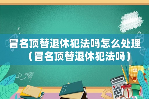 冒名頂替退休犯法嗎怎么處理（冒名頂替退休犯法嗎）