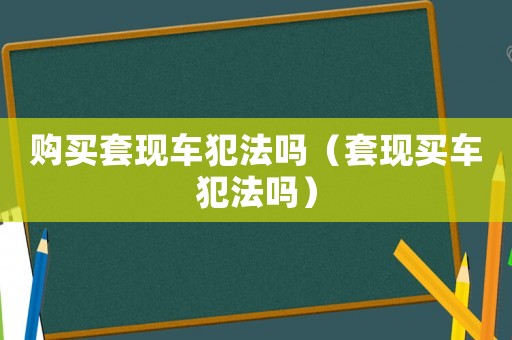 購買套現(xiàn)車犯法嗎（套現(xiàn)買車犯法嗎）