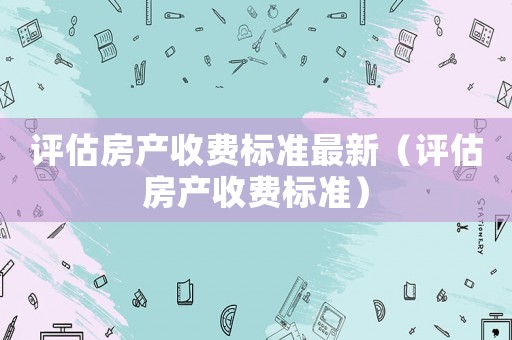 評估房產(chǎn)收費(fèi)標(biāo)準(zhǔn)最新（評估房產(chǎn)收費(fèi)標(biāo)準(zhǔn)）