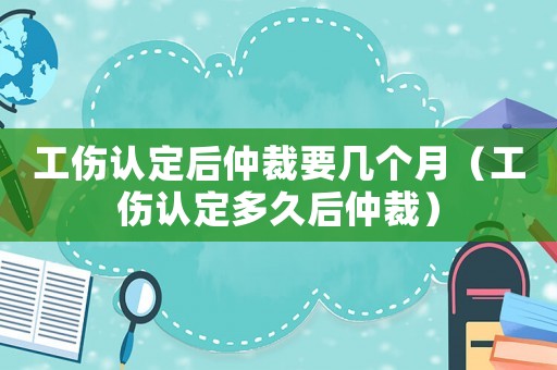 工傷認(rèn)定后仲裁要幾個(gè)月（工傷認(rèn)定多久后仲裁）
