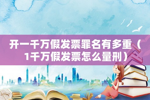 開一千萬假發(fā)票罪名有多重（1千萬假發(fā)票怎么量刑）