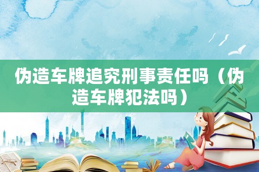 偽造車牌追究刑事責(zé)任嗎（偽造車牌犯法嗎）