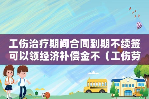 工傷治療期間合同到期不續(xù)簽可以領經(jīng)濟補償金不（工傷勞動合同到期不續(xù)簽）
