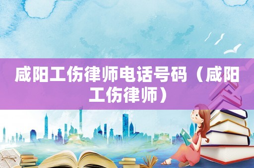 咸陽工傷律師電話號碼（咸陽工傷律師）