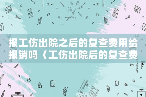 報(bào)工傷出院之后的復(fù)查費(fèi)用給報(bào)銷嗎（工傷出院后的復(fù)查費(fèi)怎么報(bào)銷嗎）