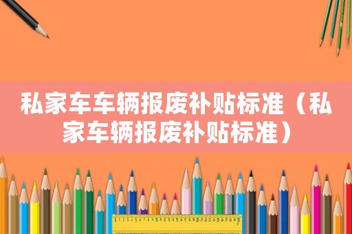 私家車車輛報(bào)廢補(bǔ)貼標(biāo)準(zhǔn)（私家車輛報(bào)廢補(bǔ)貼標(biāo)準(zhǔn)）