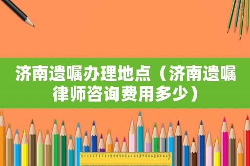濟(jì)南遺囑辦理地點(diǎn)（濟(jì)南遺囑律師咨詢費(fèi)用多少）