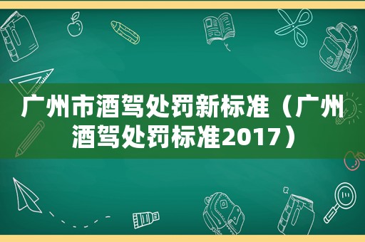 廣州市酒駕處罰新標(biāo)準(zhǔn)（廣州酒駕處罰標(biāo)準(zhǔn)2017）