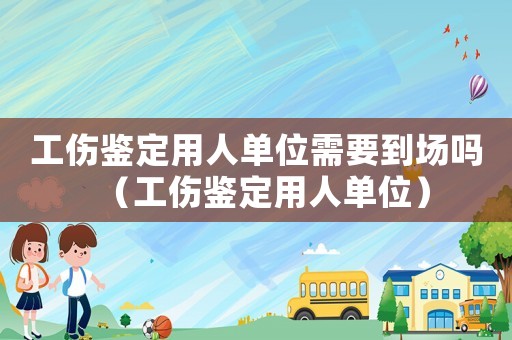 工傷鑒定用人單位需要到場(chǎng)嗎（工傷鑒定用人單位）